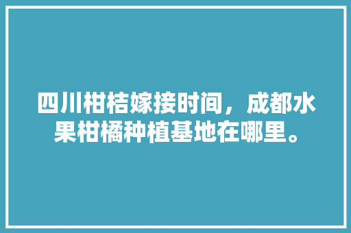 四川柑桔嫁接时间，成都水果柑橘种植基地在哪里。 水果种植