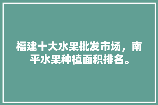 福建十大水果批发市场，南平水果种植面积排名。 水果种植