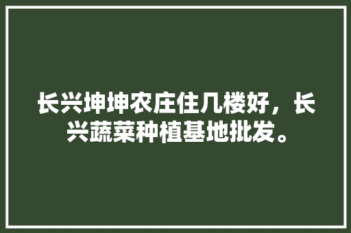 长兴坤坤农庄住几楼好，长兴蔬菜种植基地批发。 畜牧养殖