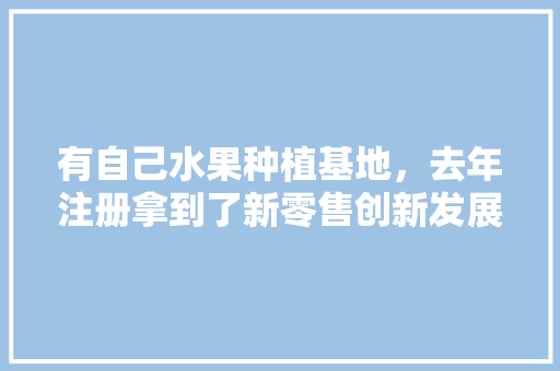 有自己水果种植基地，去年注册拿到了新零售创新发展工程诚信示范单位的牌子，请教各位怎么经营，水果种植基地选择原因。 畜牧养殖