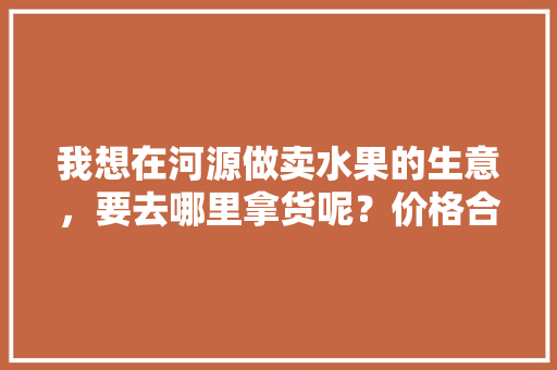 我想在河源做卖水果的生意，要去哪里拿货呢？价格合理的，河源水果种植基地。 家禽养殖