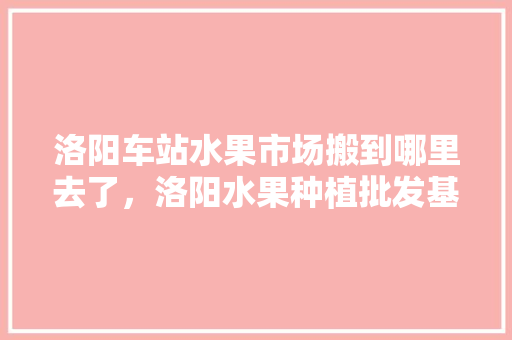 洛阳车站水果市场搬到哪里去了，洛阳水果种植批发基地在哪里。 家禽养殖