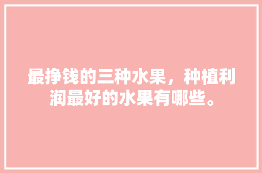 最挣钱的三种水果，种植利润最好的水果有哪些。 水果种植