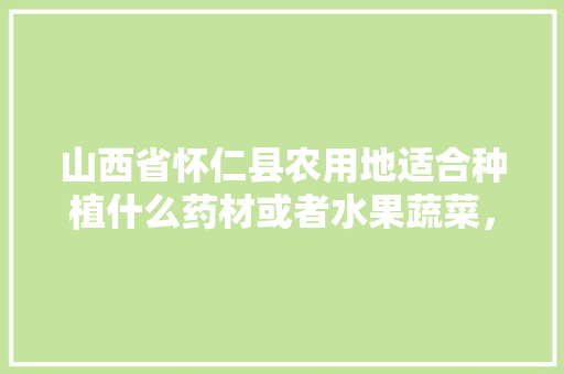 山西省怀仁县农用地适合种植什么药材或者水果蔬菜，山西水果种植技术与管理。 畜牧养殖