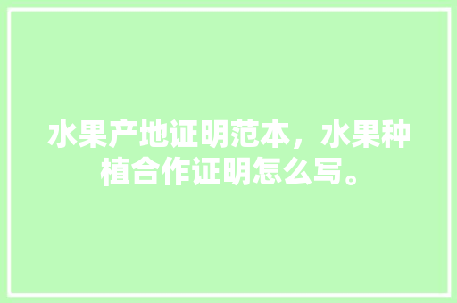 水果产地证明范本，水果种植合作证明怎么写。 水果种植