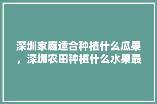 深圳家庭适合种植什么瓜果，深圳农田种植什么水果最好。 水果种植