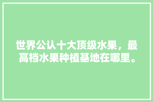 世界公认十大顶级水果，最高档水果种植基地在哪里。 家禽养殖