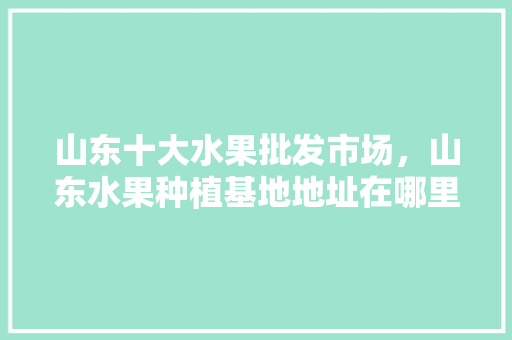 山东十大水果批发市场，山东水果种植基地地址在哪里。 土壤施肥