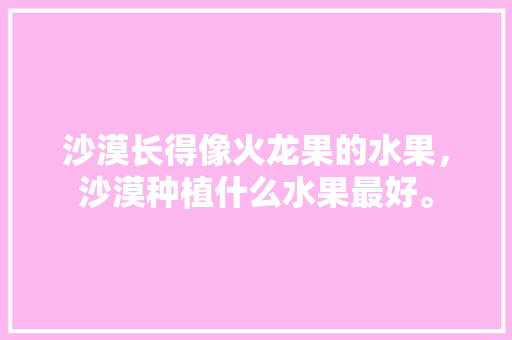 沙漠长得像火龙果的水果，沙漠种植什么水果最好。 家禽养殖