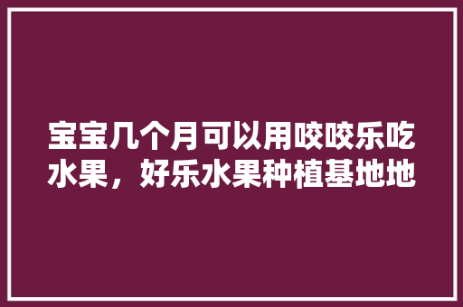 宝宝几个月可以用咬咬乐吃水果，好乐水果种植基地地址。 家禽养殖