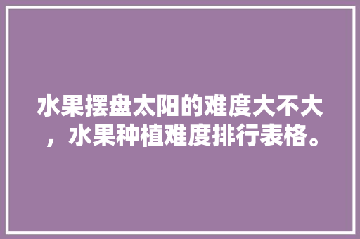 水果摆盘太阳的难度大不大，水果种植难度排行表格。 土壤施肥