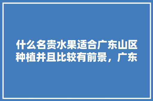 什么名贵水果适合广东山区种植并且比较有前景，广东种植高档水果有哪些。 土壤施肥