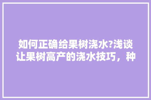 如何正确给果树浇水?浅谈让果树高产的浇水技巧，种植什么水果高产快收获。 畜牧养殖