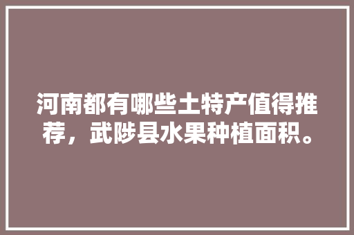 河南都有哪些土特产值得推荐，武陟县水果种植面积。 河南都有哪些土特产值得推荐，武陟县水果种植面积。 蔬菜种植