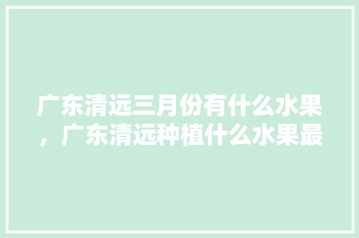 广东清远三月份有什么水果，广东清远种植什么水果最多。 水果种植