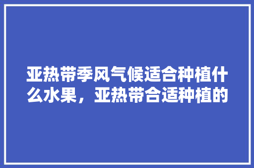 亚热带季风气候适合种植什么水果，亚热带合适种植的水果是什么。 水果种植