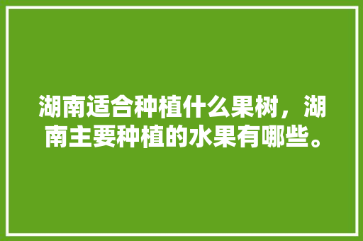 湖南适合种植什么果树，湖南主要种植的水果有哪些。 土壤施肥