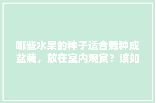 哪些水果的种子适合栽种成盆栽，放在室内观赏？该如何养护，水果的种子自己种植可以吗。 家禽养殖