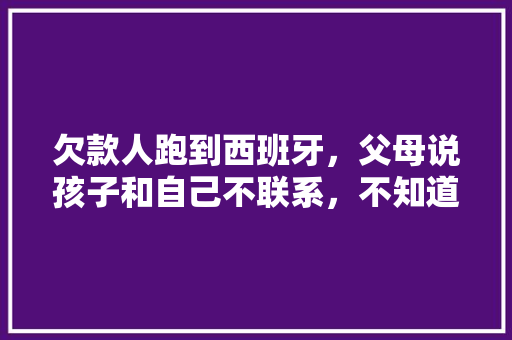 欠款人跑到西班牙，父母说孩子和自己不联系，不知道，实际经常视频，该怎么办，西班牙种植水果树视频播放。 家禽养殖