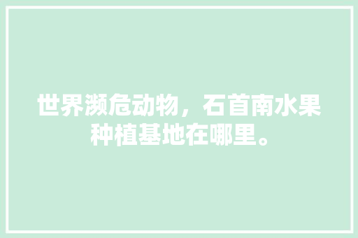 世界濒危动物，石首南水果种植基地在哪里。 世界濒危动物，石首南水果种植基地在哪里。 畜牧养殖