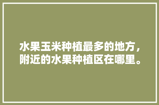 水果玉米种植最多的地方，附近的水果种植区在哪里。 土壤施肥