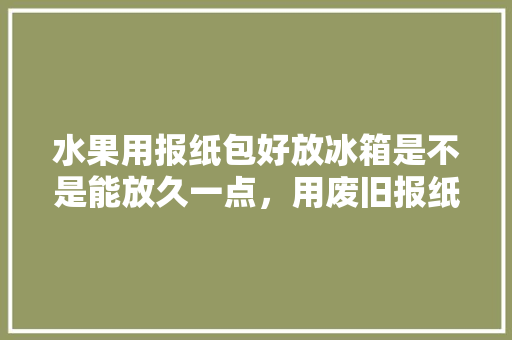 水果用报纸包好放冰箱是不是能放久一点，用废旧报纸做水果蔬菜。 家禽养殖