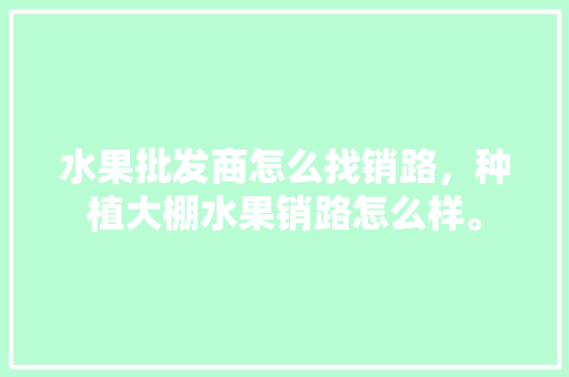 水果批发商怎么找销路，种植大棚水果销路怎么样。 水果种植