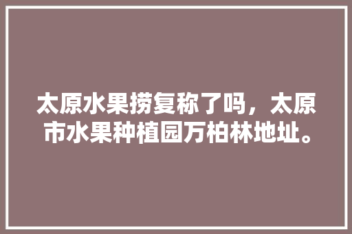 太原水果捞复称了吗，太原市水果种植园万柏林地址。 土壤施肥