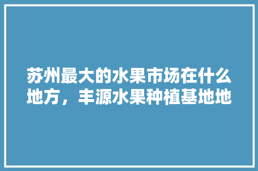 苏州最大的水果市场在什么地方，丰源水果种植基地地址。 家禽养殖