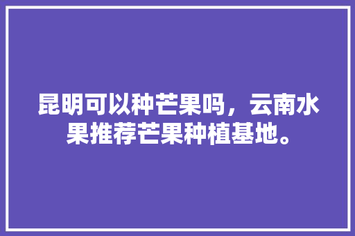 昆明可以种芒果吗，云南水果推荐芒果种植基地。 家禽养殖