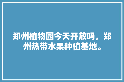 郑州植物园今天开放吗，郑州热带水果种植基地。 郑州植物园今天开放吗，郑州热带水果种植基地。 畜牧养殖