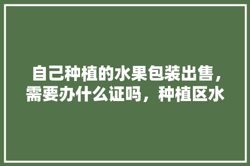 自己种植的水果包装出售，需要办什么证吗，种植区水果展示牌图片。 畜牧养殖