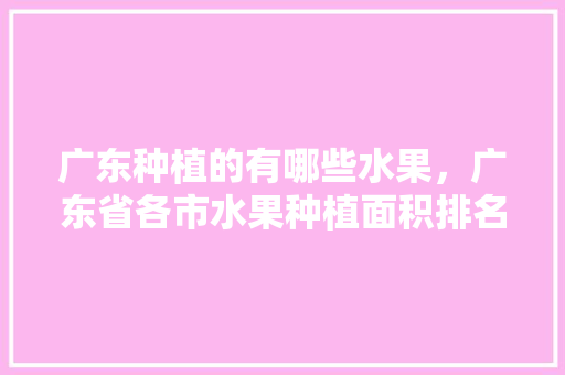 广东种植的有哪些水果，广东省各市水果种植面积排名。 畜牧养殖