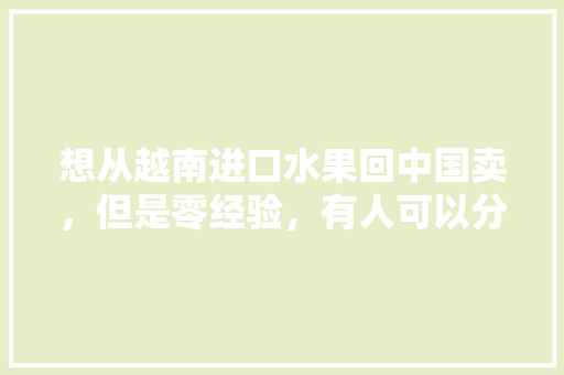 想从越南进口水果回中国卖，但是零经验，有人可以分享一些经验吗，中国水果在越南种植情况。 土壤施肥