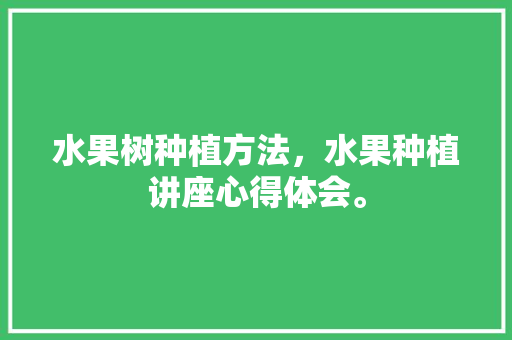 水果树种植方法，水果种植讲座心得体会。 土壤施肥