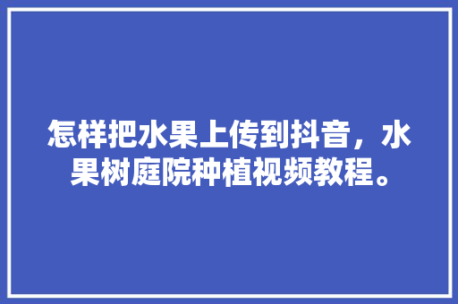 怎样把水果上传到抖音，水果树庭院种植视频教程。 家禽养殖