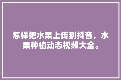 怎样把水果上传到抖音，水果种植动态视频大全。 蔬菜种植