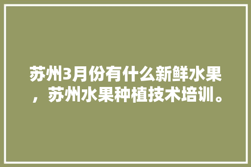 苏州3月份有什么新鲜水果，苏州水果种植技术培训。 畜牧养殖