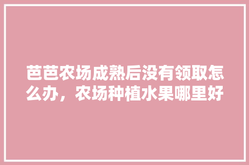 芭芭农场成熟后没有领取怎么办，农场种植水果哪里好呢。 畜牧养殖