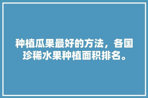 种植瓜果最好的方法，各国珍稀水果种植面积排名。 水果种植