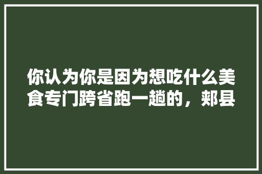 你认为你是因为想吃什么美食专门跨省跑一趟的，郏县水果种植基地在哪里。 你认为你是因为想吃什么美食专门跨省跑一趟的，郏县水果种植基地在哪里。 水果种植