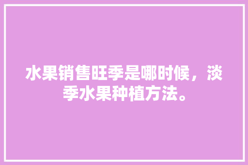 水果销售旺季是哪时候，淡季水果种植方法。 水果种植