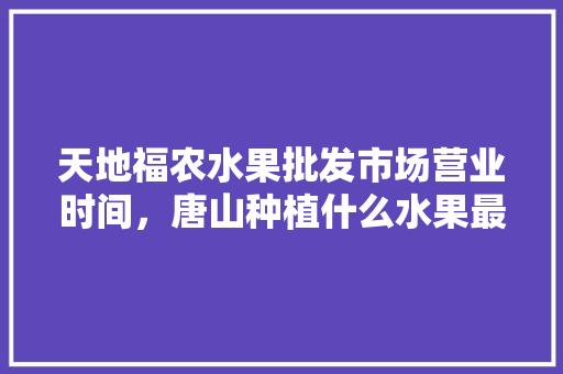 天地福农水果批发市场营业时间，唐山种植什么水果最多的。 蔬菜种植