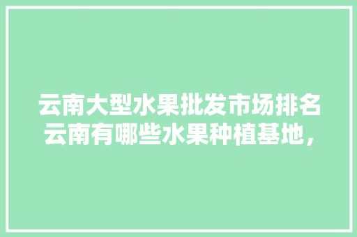 云南大型水果批发市场排名云南有哪些水果种植基地，国外种植水果的市场调研报告。 土壤施肥