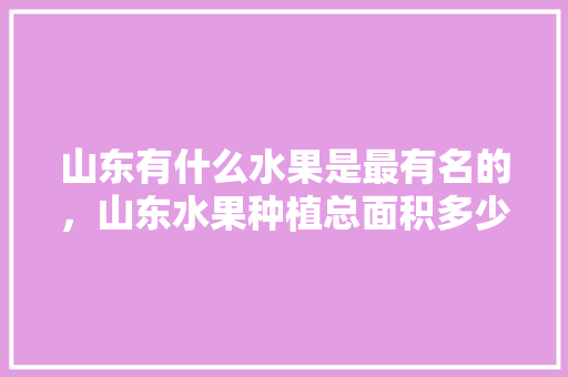 山东有什么水果是最有名的，山东水果种植总面积多少。 蔬菜种植