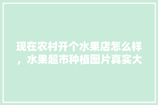 现在农村开个水果店怎么样，水果超市种植图片真实大全。 蔬菜种植