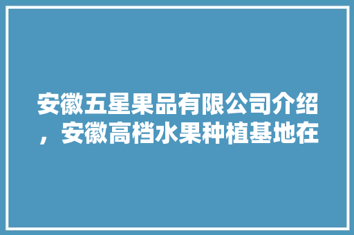 安徽五星果品有限公司介绍，安徽高档水果种植基地在哪里。 土壤施肥