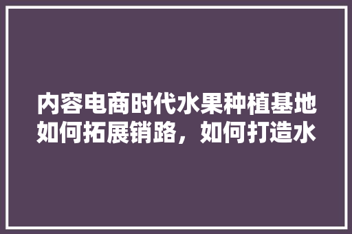 内容电商时代水果种植基地如何拓展销路，如何打造水果种植基地呢。 水果种植