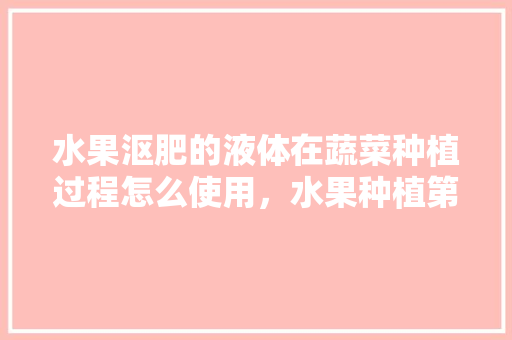 水果沤肥的液体在蔬菜种植过程怎么使用，水果种植第二天吃什么好。 畜牧养殖