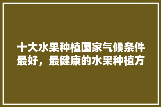 十大水果种植国家气候条件最好，最健康的水果种植方法。 土壤施肥